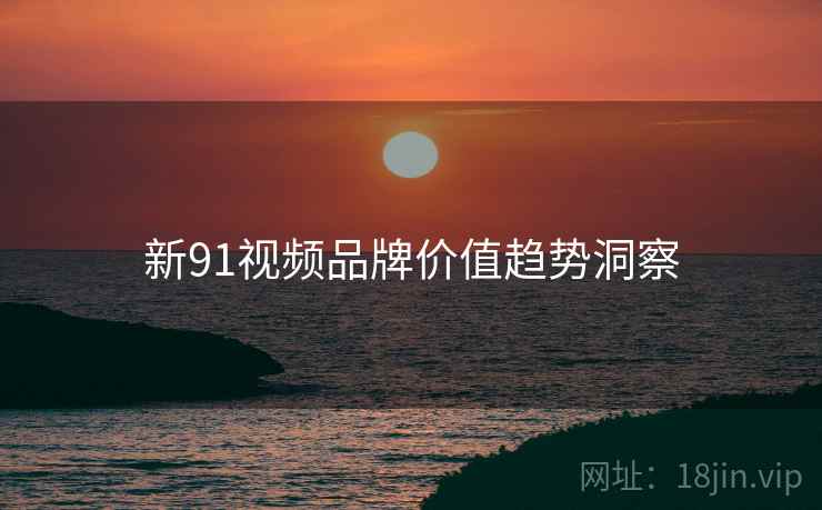 新91视频品牌价值趋势洞察