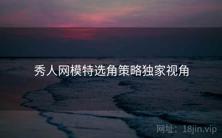 秀人网模特选角策略独家视角